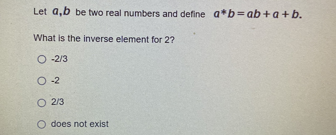 Let a,b be two real numbers and define a*b=ab+a+ b.
What is the inverse element for 2?
O -2/3
O -2
O 2/3
does not exist
