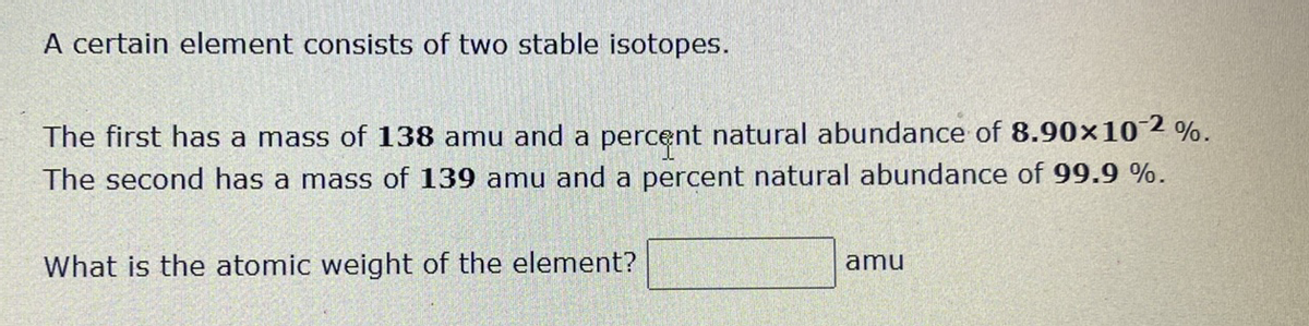 A certain element consists of two stable isotopes.
The first has a mass of 138 amu and a percent natural abundance of 8.90x102 %.
The second has a mass of 139 amu and a percent natural abundance of 99.9 %.
What is the atomic weight of the element?
amu
