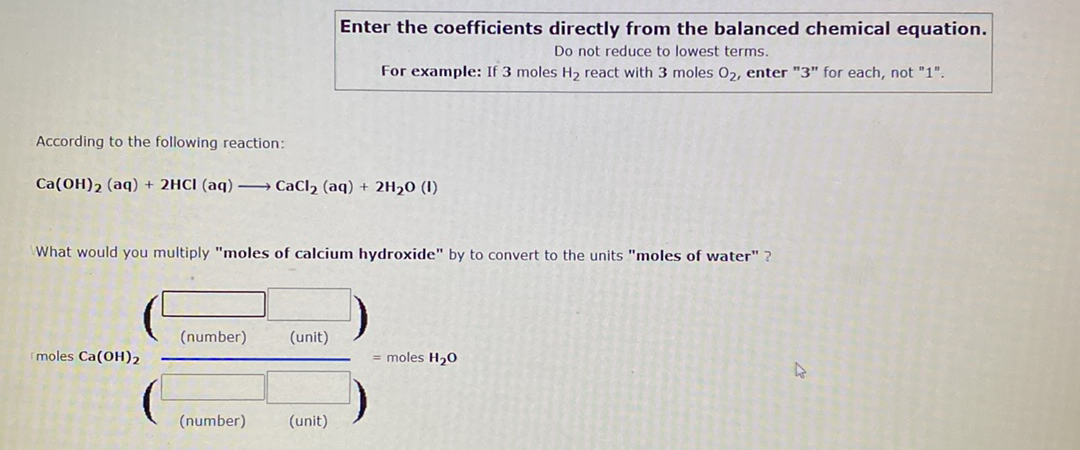 Enter the coefficients directly from the balanced chemical equation.
Do not reduce to lowest terms.
For example: If 3 moles H2 react with 3 moles 02, enter "3" for each, not "1".
According to the following reaction:
Ca(OH)2 (aq) + 2HCI (aq) –→ CaCl2 (aq) + 2H20 (1)
What would you multiply "moles of calcium hydroxide" by to convert to the units "moles of water" ?
(number)
(unit)
moles Ca(OH)2
= moles H20
(number)
(unit)
