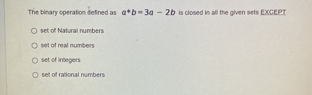 The binary operation defined as a*b=3a
2b is closed in all the given sets EXCEPT
O set of Natural numbers
O set of real numbers
O set of integers
O set of rational numbers
