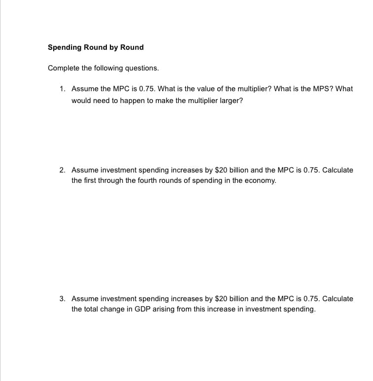 Spending Round by Round
Complete the following questions.
1. Assume the MPC is 0.75. What is the value of the multiplier? What is the MPS? What
would need to happen to make the multiplier larger?
2. Assume investment spending increases by $20 billion and the MPC is 0.75. Calculate
the first through the fourth rounds of spending in the economy.
3. Assume investment spending increases by $20 billion and the MPC is 0.75. Calculate
the total change in GDP arising from this increase in investment spending.