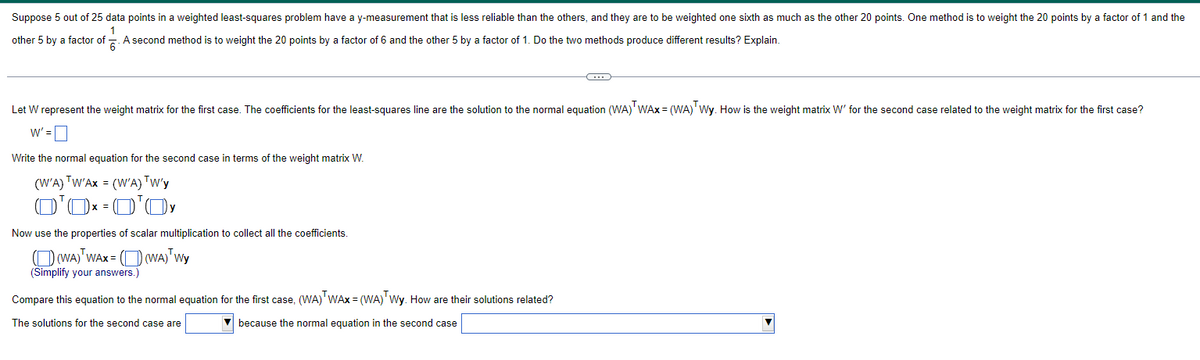 Suppose 5 out of 25 data points in a weighted least-squares problem have a y-measurement that s less reliable than the others, and they are to be weighted one sixth as much as the other 20 points. One method is to weight the 20 points by a factor of 1 and the
1
other 5 by a factor of A second method is to weight the 20 points by a factor of 6 and the other 5 by a factor of 1. Do the two methods produce different results? Explain.
Let W represent the weight matrix for the first case. The coefficients for the least-squares line are the solution to the normal equation (WA) WAX = (WA) Wy. How is the weight matrix W' for the second case related to the weight matrix for the first case?
W' =
Write the normal equation for the second case in terms of the weight matrix W.
(W'A) TW'AX = (W'A) TW'y
0'0x=0¹0 y
Now use the properties of scalar multiplication to collect all the coefficients.
(WA) WAX = ((WA) Wy
(Simplify your answers.)
C
Compare this equation to the normal equation for the first case, (WA) WAx=(WA) Wy. How are their solutions related?
The solutions for the second case are
because the normal equation in the second case