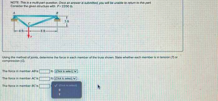 NOTE: This is a multi-part question. Once an answer is submitted, you will be unable to return to this part
Consider the given structure with P-2200 lb.
-8 ft
The force in member AB is
Using the method of joints, determine the force in each member of the truss shown. State whether each member is in tension (7) or
compression (C)
3 ft
The force in member AC is [
The force in member BC is
lb (Click to select)
Ib [Click to select)
✓Click t