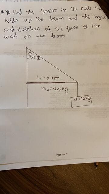 find the tension in the cable the
holds up the beam and the magari
and direction of the force of the
wall on the bearm.
O
37.2
L = 5.4m.
mb=9.5kg
Page 7 of 7
M=16kg