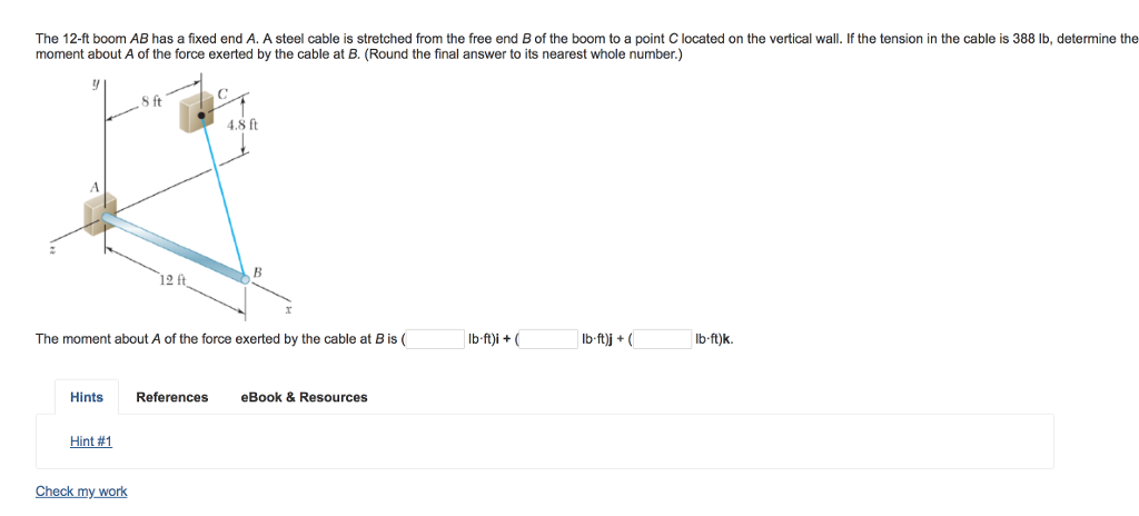 The 12-ft boom AB has a fixed end A. A steel cable is stretched from the free end B of the boom to a point C located on the vertical wall. If the tension in the cable is 388 lb, determine the
moment about A of the force exerted by the cable at B. (Round the final answer to its nearest whole number.)
4
Hints
Hint #1
8 ft
Check my work
12 ft
The moment about A of the force exerted by the cable at B is (
4.8 ft
References
B
eBook & Resources
lb-ft)i + (
lb-ft)j + (
lb-ft)k.