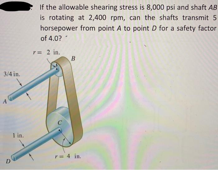 3/4 in.
A
D
1 in.
If the allowable shearing stress is 8,000 psi and shaft AB
is rotating at 2,400 rpm, can the shafts transmit 5
horsepower from point A to point D for a safety factor
of 4.0?
r = 2 in.
C
B
r = 4 in.