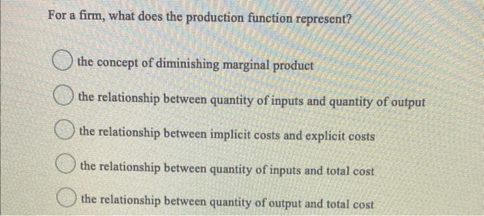 For a firm, what does the production function represent?
the concept of diminishing marginal product
the relationship between quantity of inputs and quantity of output
the relationship between implicit costs and explicit costs
the relationship between quantity of inputs and total cost
the relationship between quantity of output and total cost