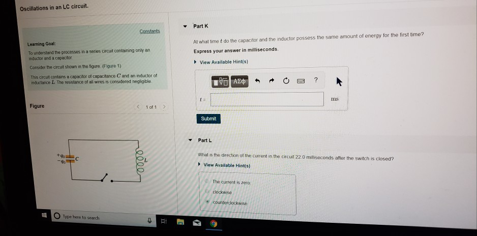 Oscillations in an LC circuit.
Learning Goal:
To understand the processes in a series circuit containing only an
inductor and a capacitor
Consider the circuit shown in the figure. (Figure 1)
This circuit contains a capacitor of capacitance C and an inductor of
inductance L. The resistance of all wires is considered negligible.
Figure
H
40
407
С
Constants
Type here to search
< 1 of 1
eeee
e
At
▾
▾
Part K
At what time t do the capacitor and the inductor possess the same amount of energy for the first time?
Express your answer in milliseconds.
View Available Hint(s)
t=
Part L
15. ΑΣΦ
Submit
C
✔
The current is zero:
clockwise
←
What is the direction of the current in the circuit 22.0 milliseconds after the switch is closed?
View Available Hint(s)
counterclockwise
S
?
ms