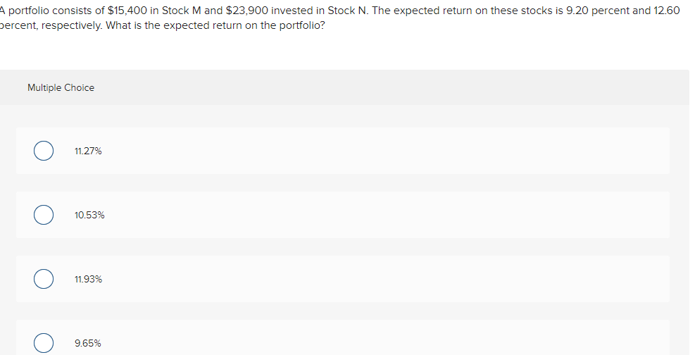 A portfolio consists of $15,400 in Stock M and $23,900 invested in Stock N. The expected return on these stocks is 9.20 percent and 12.60
percent, respectively. What is the expected return on the portfolio?
Multiple Choice
O
о
11.27%
10.53%
11.93%
9.65%