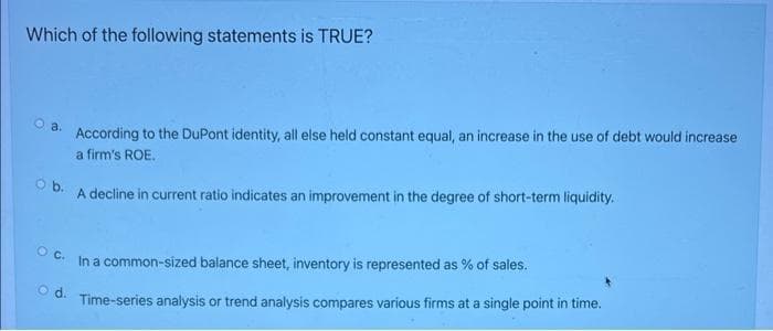 Which of the following statements is TRUE?
a.
According to the DuPont identity, all else held constant equal, an increase in the use of debt would increase
a firm's ROE.
O b.
A decline in current ratio indicates an improvement in the degree of short-term liquidity.
O C.
In a common-sized balance sheet, inventory is represented as % of sales.
O d.
Time-series analysis or trend analysis compares various firms at a single point in time.