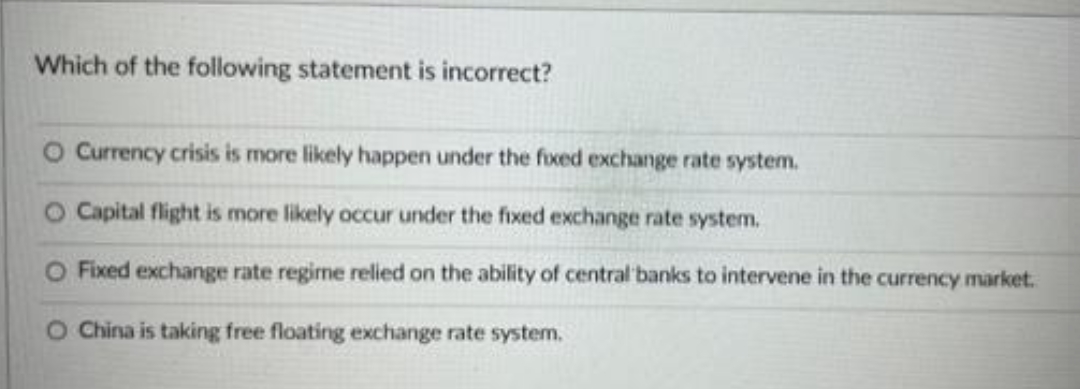 Which of the following statement is incorrect?
O Currency crisis is more likely happen under the fixed exchange rate system.
O Capital flight is more likely occur under the fixed exchange rate system.
Fixed exchange rate regime relied on the ability of central banks to intervene in the currency market.
O China is taking free floating exchange rate system.