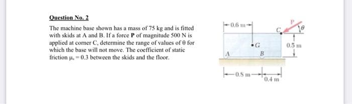 Question No. 2
The machine base shown has a mass of 75 kg and is fitted
with skids at A and B. If a force P of magnitude 500 N is
applied at comer C, determine the range of values of 0 for
which the base will not move. The coefficient of static
friction μ = 0.3 between the skids and the floor.
0.6 m-
•G
osm
B
0.4 m
0.5 m