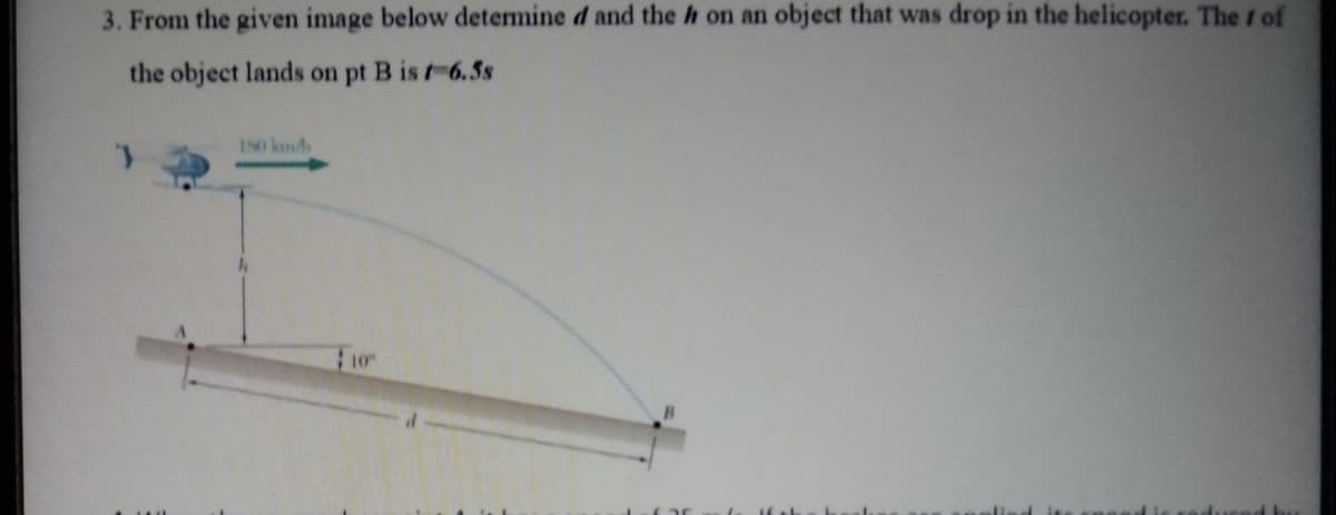 3. From the given image below determine d and the h on an object that was drop in the helicopter. The f of
the object lands on pt B is t-6.5s
180 km/
10
B
