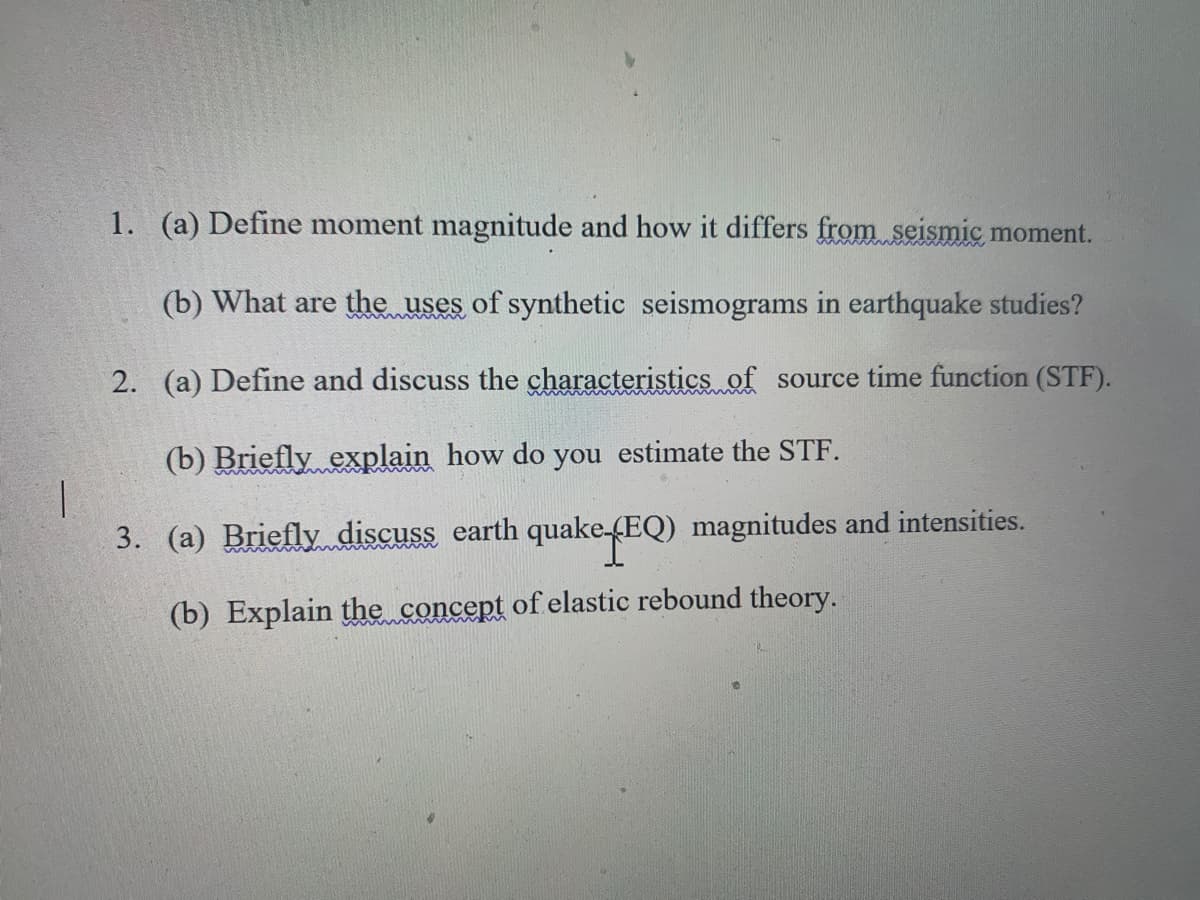 1. (a) Define moment magnitude and how it differs from seismic moment.
(b) What are the uses of synthetic seismograms in earthquake studies?
2. (a) Define and discuss the characteristics of source time function (STF).
(b) Briefly explain how do you estimate the STF.
3. (a) Briefly discuss earth quake-(EQ) magnitudes and intensities.
(b) Explain the concept of elastic rebound theory.
