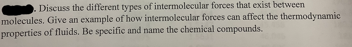 Discuss the different types of intermolecular forces that exist between
molecules. Give an example of how intermolecular forces can affect the thermodynamic
properties of fluids. Be specific and name the chemical compounds.