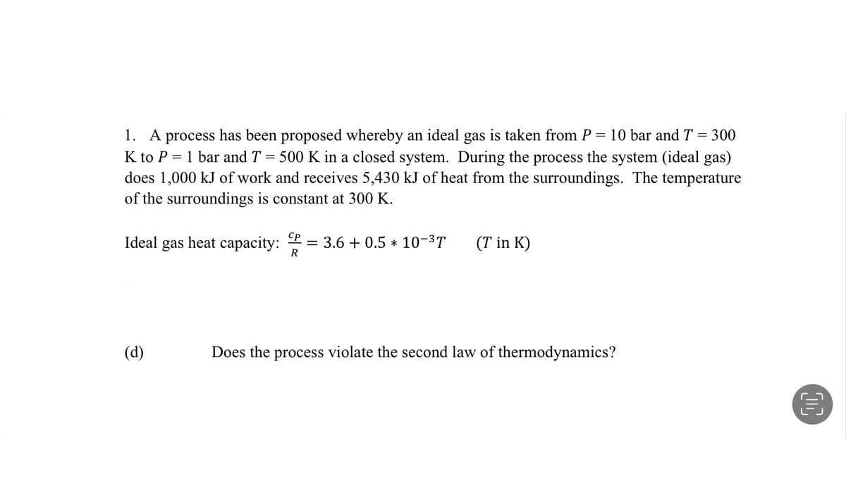 =
1. A process has been proposed whereby an ideal gas is taken from P 10 bar and T = 300
K to P= 1 bar and T 500 K in a closed system. During the process the system (ideal gas)
does 1,000 kJ of work and receives 5,430 kJ of heat from the surroundings. The temperature
of the surroundings is constant at 300 K.
Cp
Ideal gas heat capacity: = 3.6 + 0.5 * 10-³T (T in K)
R
(d)
Does the process violate the second law of thermodynamics?
D