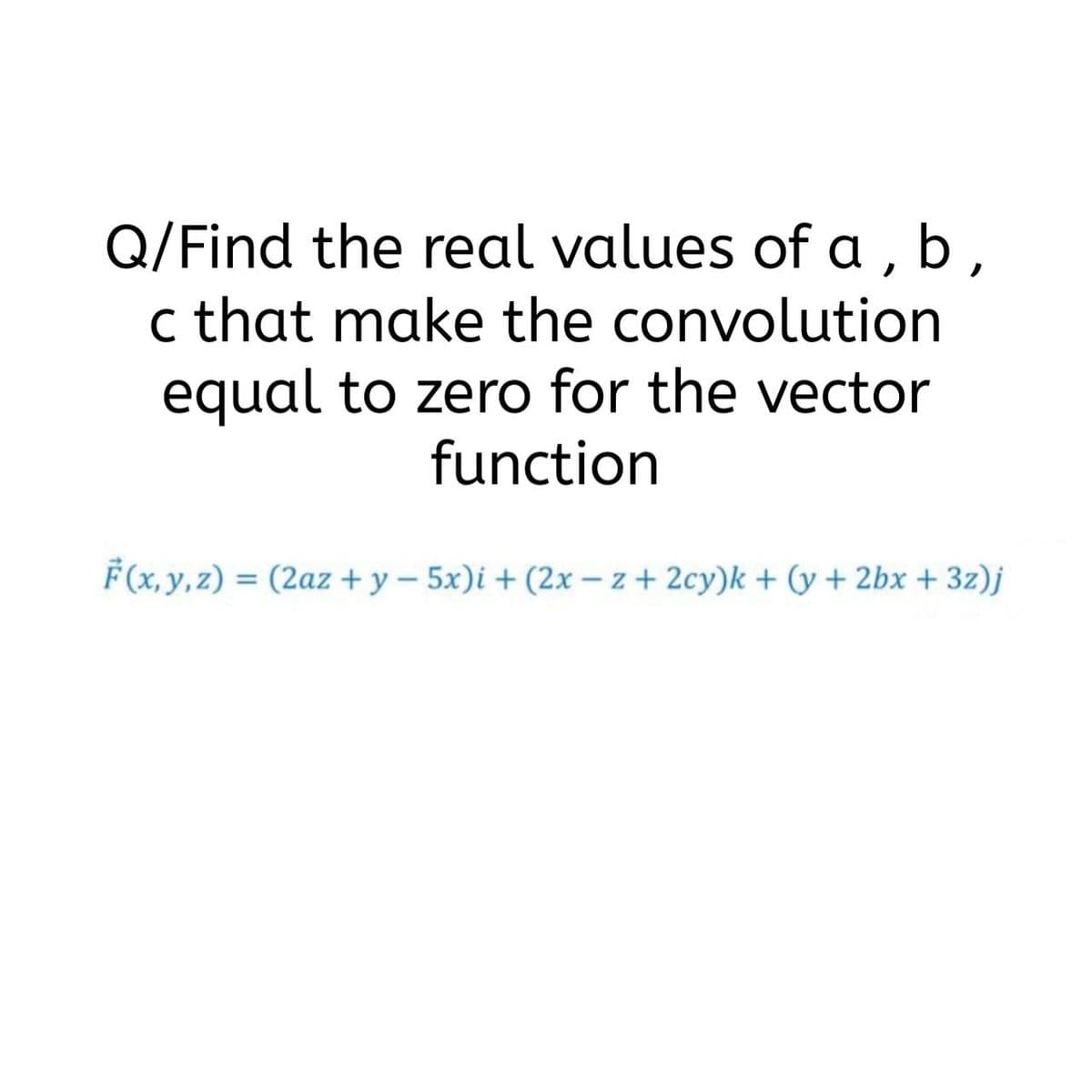 Q/Find the real values of a, b,
c that make the convolution
equal to zero for the vector
function
F(x, y, z) = (2az + y – 5x)i + (2x – z + 2cy)k + (y + 2bx + 3z)j
