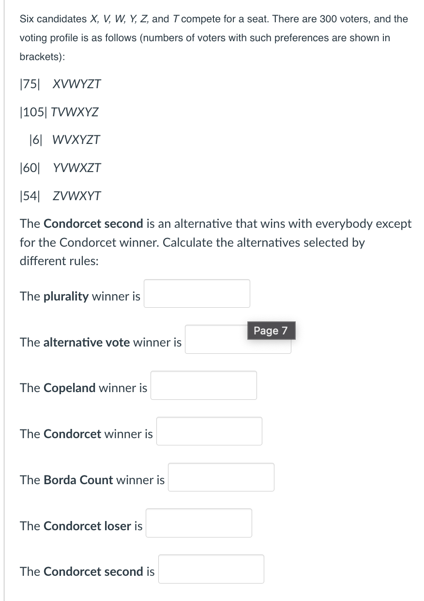 Six candidates X, V, W, Y, Z, and T compete for a seat. There are 300 voters, and the
voting profile is as follows (numbers of voters with such preferences are shown in
brackets):
|75| XVWYZT
|105| TVWXYZ
16| WVXYZT
|60| YVWXZT
|54| ZVWXYT
The Condorcet second is an alternative that wins with everybody except
for the Condorcet winner. Calculate the alternatives selected by
different rules:
The plurality winner is
The alternative vote winner is
The Copeland winner is
The Condorcet winner is
The Borda Count winner is
The Condorcet loser is
The Condorcet second is
Page 7