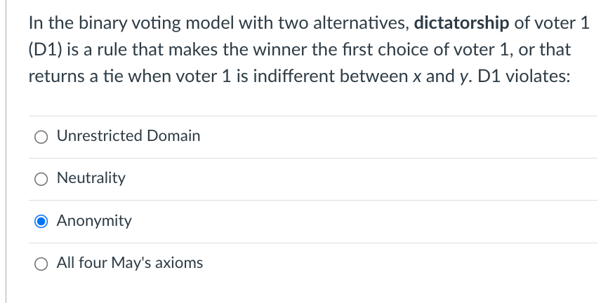 In the binary voting model with two alternatives, dictatorship of voter 1
(D1) is a rule that makes the winner the first choice of voter 1, or that
returns a tie when voter 1 is indifferent between x and y. D1 violates:
O Unrestricted Domain
Neutrality
● Anonymity
O All four May's axioms