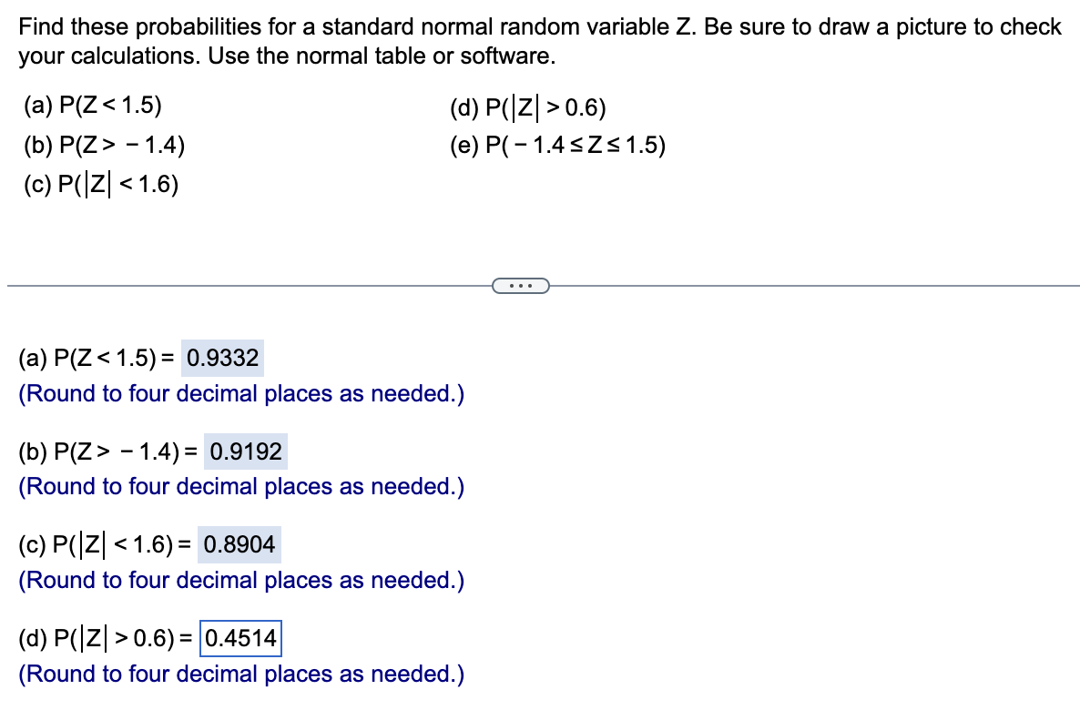 Find these probabilities for a standard normal random variable Z. Be sure to draw a picture to check
your calculations. Use the normal table or software.
(a) P(Z < 1.5)
(b) P(Z > -1.4)
(c) P(|Z| < 1.6)
(d) P(Z >0.6)
(e) P(-1.4≤Z≤1.5)
(a) P(Z < 1.5) = 0.9332
(Round to four decimal places as needed.)
(b) P(Z > -1.4)= 0.9192
(Round to four decimal places as needed.)
(c) P(|Z| < 1.6) = 0.8904
(Round to four decimal places as needed.)
(d) P(|Z| > 0.6) = 0.4514
(Round to four decimal places as needed.)