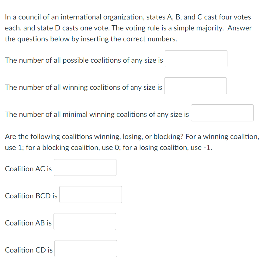 In a council of an international organization, states A, B, and C cast four votes
each, and state D casts one vote. The voting rule is a simple majority. Answer
the questions below by inserting the correct numbers.
The number of all possible coalitions of any size is
The number of all winning coalitions of any size is
The number of all minimal winning coalitions of any size is
Are the following coalitions winning, losing, or blocking? For a winning coalition,
use 1; for a blocking coalition, use 0; for a losing coalition, use -1.
Coalition AC is
Coalition BCD is
Coalition AB is
Coalition CD is