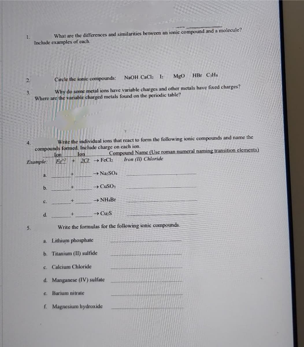 1.
What are the differences and similarities between an ionic compound and a molecule?
Include examples of each.
2.
Circle the ionic compounds:
NaOH CaClz 2
MgO
HBr CHs
3.
Why do some metal ions have variable charges and other metals have fixed charges?
Where are the variable charged metals found on the periodic table?
4.
Write the individual ions that react to form the following ionic compounds and name the
compounds formed. Include charge on each ion.
Ion
2CF →FeCl2
Ion
Fe
Compound Name (Use roman numeral naming transition elements)
Iron (1I) Chloride
Example:
→ NazSO4
a.
b.
→ CUSO;
с.
→ NH&Br
d.
→ Cu2S
5.
Write the formulas for the following ionic compounds.
a. Lithium phosphate
b. Titanium (II) sulfide
c. Calcium Chloride
d. Manganese (IV) sulfate
e. Barium nitrate
f. Magnesium hydroxide
