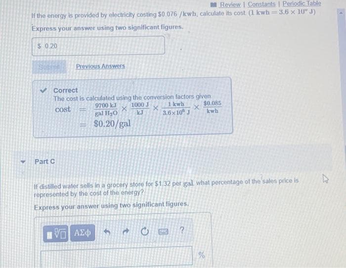 Review | Constants | Periodic Table
3.6 x 10" J)
If the energy is provided by electricity costing $0.076 /kwh, calculate its cost (1 kwh:
Express your answer using two significant figures.
$ 0.20
Previous Answers
Correct
The cost is calculated using the conversion factors given.
1000 J
kJ
$0.085
kwh
9700 kJ
1 kwh.
cost
gal H2O
3.6x10 J
$0.20/gal
Part C
If distilled water sells in a grocery store for $1.32 per gal. what percentage of the sales price is
represented by the cost of the energy?
Express your answer using two significant figures.
