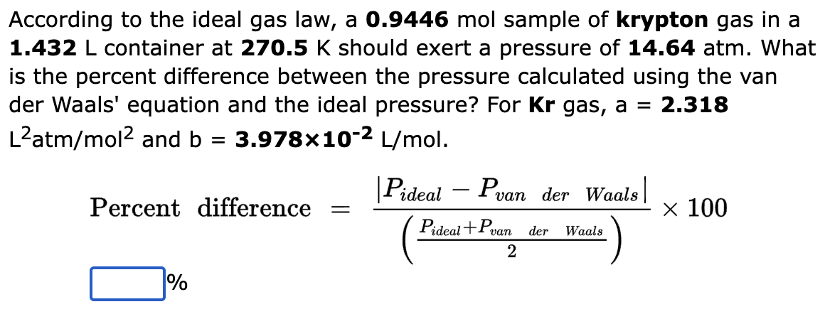 According to the ideal gas law, a 0.9446 mol sample of kryYpton gas in a
1.432 L container at 270.5 K should exert a pressure of 14.64 atm. What
is the percent difference between the pressure calculated using the van
der Waals' equation and the ideal pressure? For Kr gas, a = 2.318
L2atm/mol2 and b =
3.978x10-2 L/mol.
Pideal
Pvan der Waals||
-
Percent difference
x 100
Pideal+Pvan
der
Waals
2
