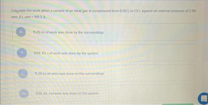 Calculate the work when a sample of an ideal gas is compressed from 6.00 L to 1.5 L against an external pressure of 2.50
atm, (1 L-atm = 101.3. J)
11.25 kJ of work was done by the surroundings
1139. 63 J of work was done by the system
11.25 kJ of work was done on the surroundings
1139 63 J of work was done on the system
