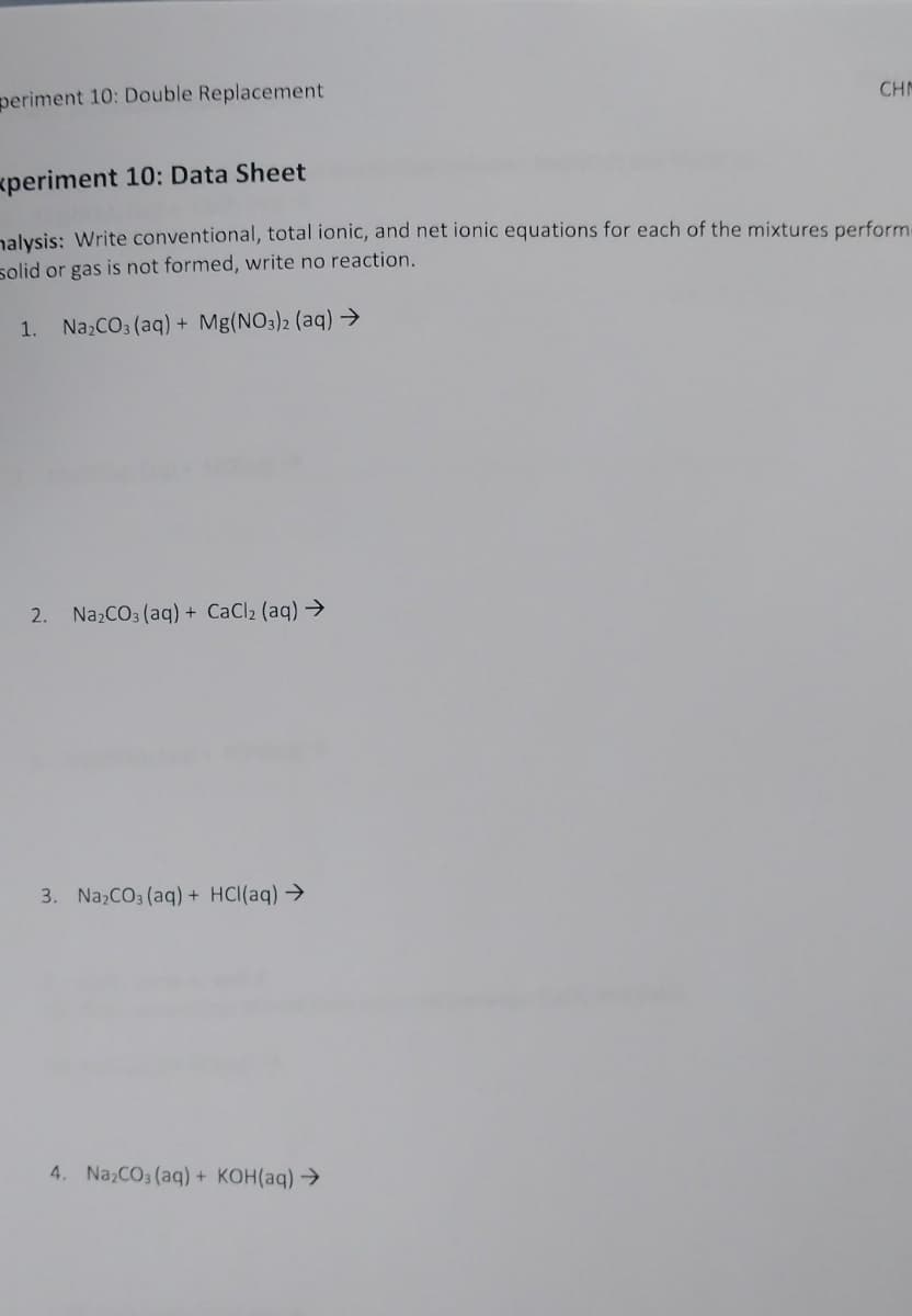 periment 10: Double Replacement
CHN
xperiment 10: Data Sheet
nalysis: Write conventional, total ionic, and net ionic equations for each of the mixtures perform
solid or gas is not formed, write no reaction.
1. Na,CO3 (aq) + Mg(NO3)2 (aq) →
2. NazCO3 (aq) + CaCl2 (aq) →
3. Na,CO3 (aq) + HCI(aq)→
4. Na,CO3 (aq) + KOH(aq) →
