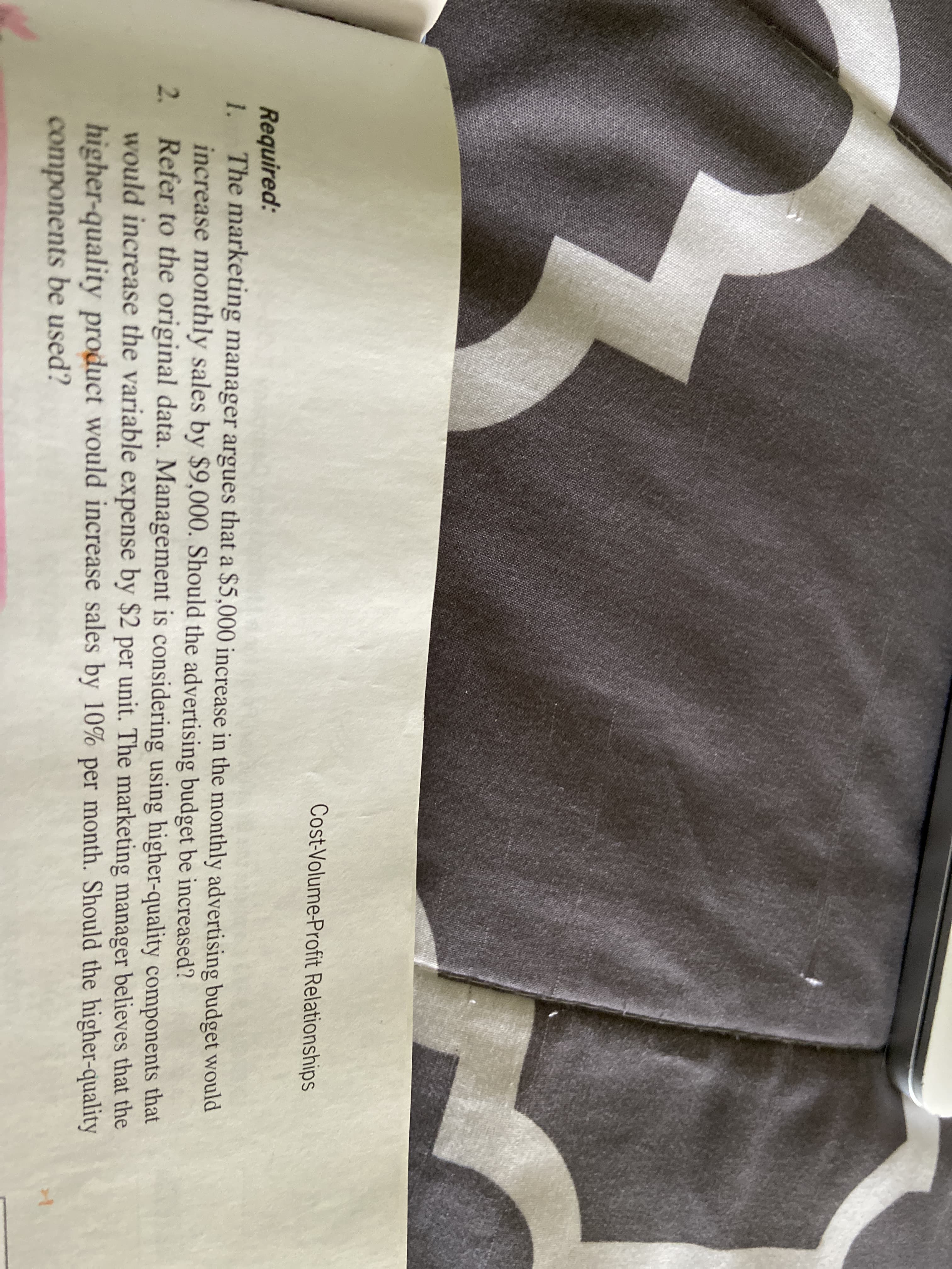 Cost-Volume-Profit Relationships
Required:
1.
The marketing manager argues that a $5,000 increase in the monthly advertising budget would
increase monthly sales by $9,000. Should the advertising budget be increased?
2. Refer to the original data. Management is considering using higher-quality components that
would increase the variable expense by $2 per unit. The marketing manager believes that the
higher-quality product would increase sales by 10% per month. Should the higher-quality
components be used?
