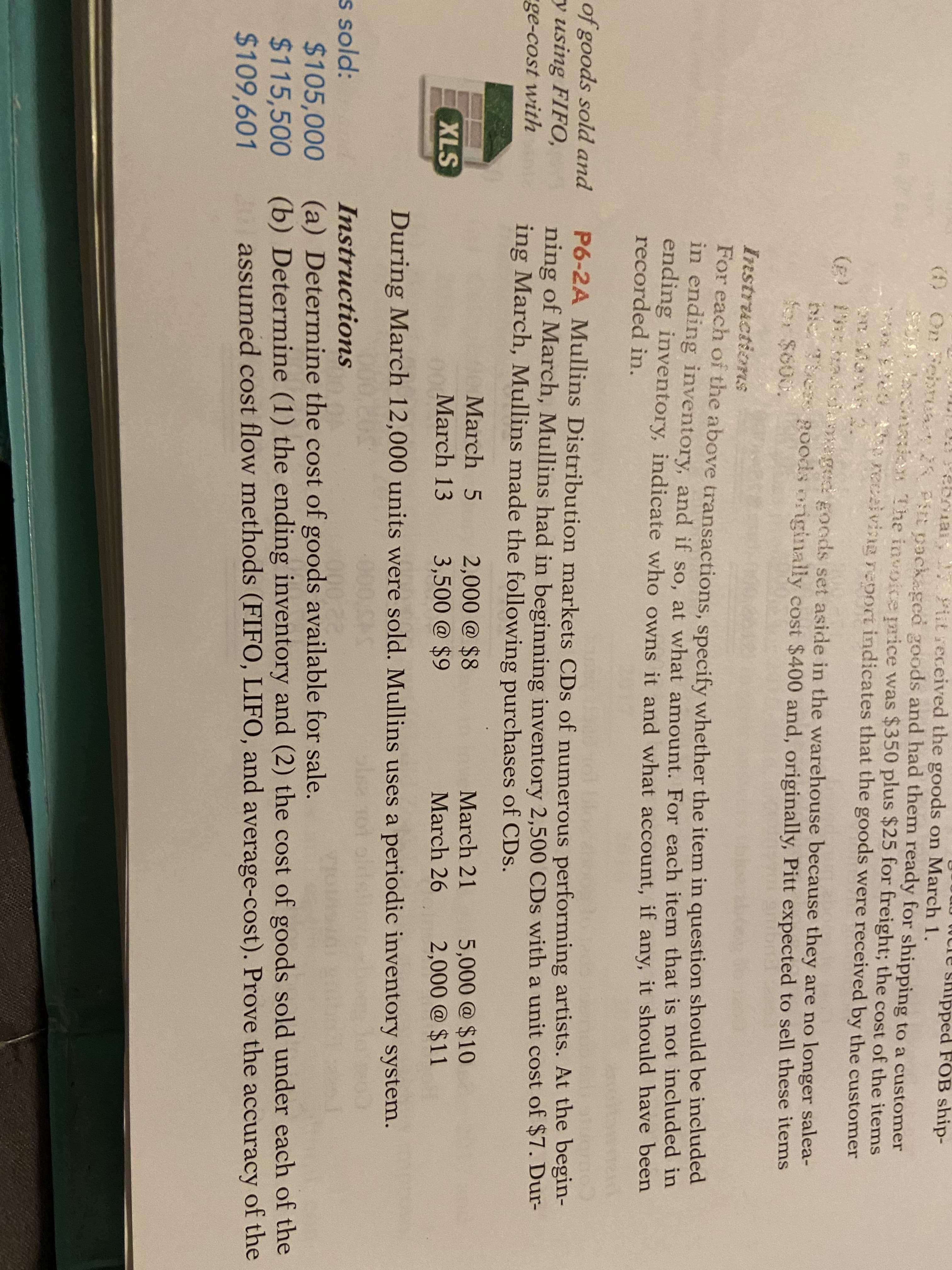 0WCre skipped FOB ship-
() On Fehruay 28 Pit packaged goods and had them ready for shipping to a customer
ecination The invoice rice was $350 plus $25 for freight; the cost of the items
recaivinuRreooct indicates that the goods were received by the customer
1L
eDniar,
vit received the goods on March 1.
(B
1
siaaged goods set aside in the warehouse because they are no longer salea-
p0ods orginally cost $400 and, originally, Pitt expected to sell these items
or $600.
Instructionns
For each of the above transactions, specify whether the item in question should be included
in ending inventory, and if so, at what amount. For each item that is not included in
ending inventory, indicate who owns it and what account, if any, it should have been
recorded in.
of goods sold and
y using FIFO,
P6-2A Mullins Distribution markets CDs of numerous performing artists. At the begin-
ning of March, Mullins had in beginning inventory 2,500 CDs with a unit cost of $7. Dur-
ing March, Mullins made the following purchases of CDs.
ge-cost with
5,000@ $10
2,000 @ $11
March 5
2,000@ $8
3,500@ $9
March 21
XLS
March 13
March 26
During March 12,000 units were sold. Mullins uses a periodic inventory system.
50
000
s sold:
$105,000
$115,500
%24109,601
Instructions
000,22
(a) Determine the cost of goods available for sale.
(b) Determine (1) the ending inventory and (2) the cost of goods sold under each of the
assumed cost flow methods (FIFO, LIF0, and average-cost). Prove the accuracy of the
