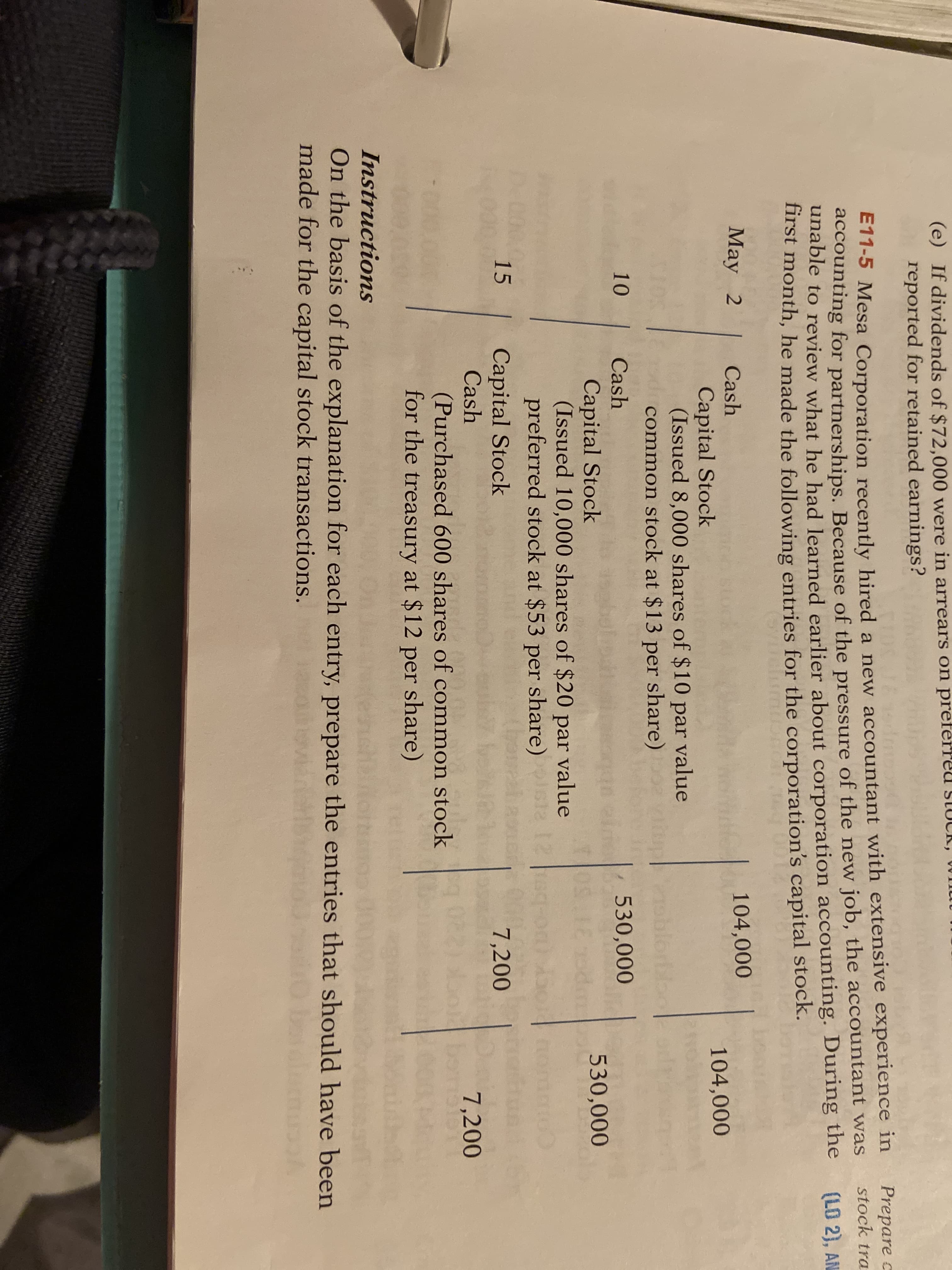 (e) If dividends of $72,000 were in arrears on preferreu SLUCK, WInutu
reported for retained earnings?
ETT-5 Mesa Corporation recently hired a new accountant with extensive experience in
accounting for partnerships. Because of the pressure of the new job, the accountant was
unable to review what he had learned earlier about corporation accounting. During the
first month, he made the following entries for the corporation's capital stock.
Prepare c
stock tra
(LO 2), AN
May 2
Cash
104,000
104,000
Capital Stock
(Issued 8,000 shares of $10 par value
common stock at $13 per share)
noblorb
10
Cash
530,000
Capital Stock
(Issued 10,000 shares of $20 par value
preferred stock at $53 per share)
530,000
12
15
Capital Stock
Cash
7,200
7,200
be
(Purchased 600 shares of common stock
for the treasury at $12 per share)
Instructions
On the basis of the explanation for each entry, prepare the entries that should have been
made for the capital stock transactions.
