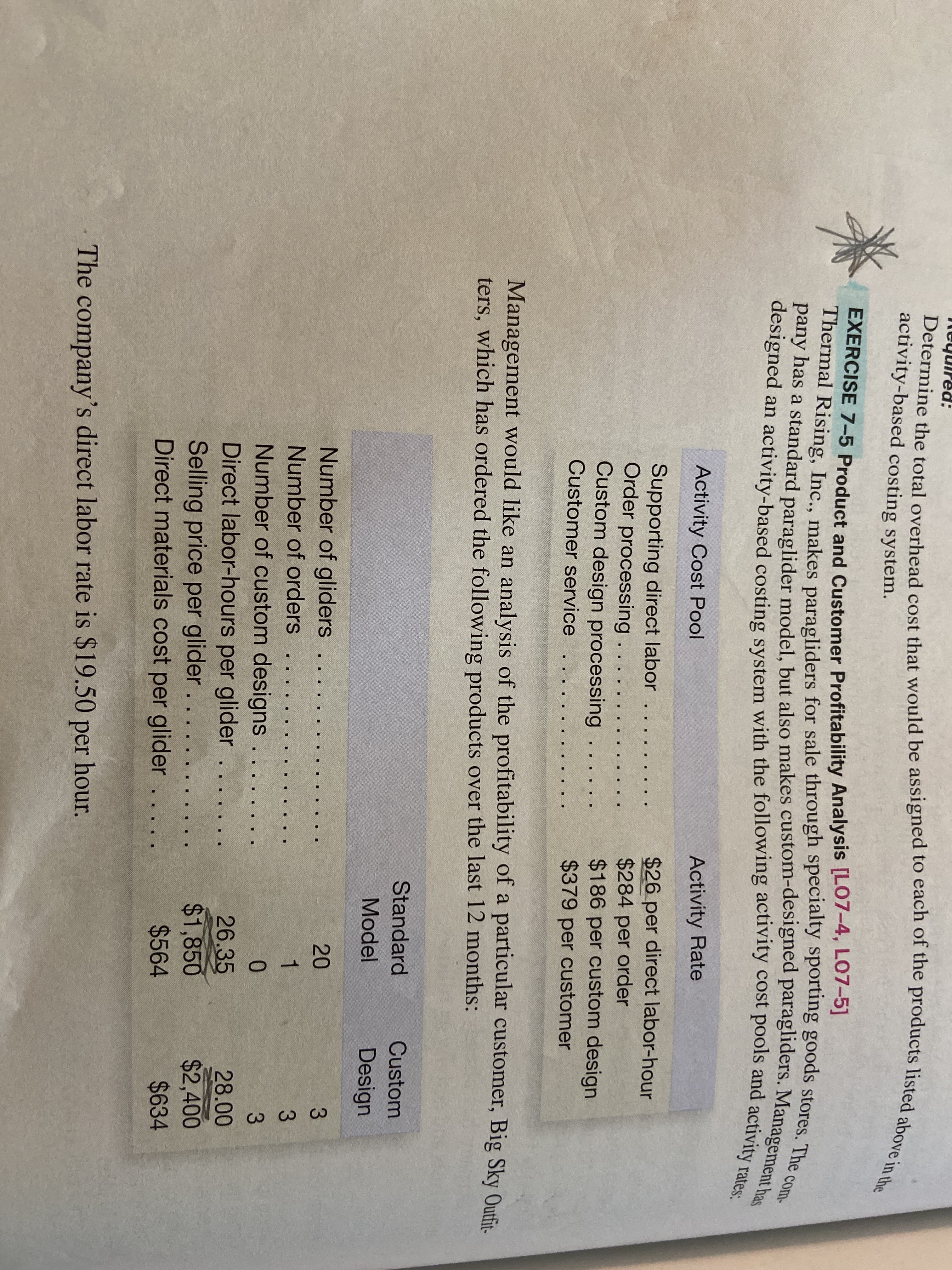 Determine the total overhead cost that would be assigned to each of the products listed above in the
tequired:
activity-based costing system.
EXERCISE 7-5 Product and Customer Profitability Analysis [LO7-4, L07-5)
Thermal Rising, Inc., makes paragliders for sale through specialty sporting goods stores. The c
pany has a standard paraglider model, but also makes custom-designed paragliders. Management has
designed an activity-based costing system with the following activity cost pools and activity rates:
com-
Activity Cost Pool
Activity Rate
Supporting direct labor .
Order processing ....
Custom design processing
$26 per direct labor-hour
$284 per order
$186 per custom design
$379 per customer
Customer service
Management would like an analysis of the profitability of a particular customer, Big Sky Oufit.
ters, which has ordered the following products over the last 12 months:
Standard
Custom
Model
Design
Number of gliders
20
3.
Number of orders
1
Number of custom designs.
0.
28.00
$2,400
$634
Direct labor-hours per glider
26.35
Selling price per glider ...
Direct materials cost per glider
$1,850
$564
The company's direct labor rate is $19.50 per hour.
