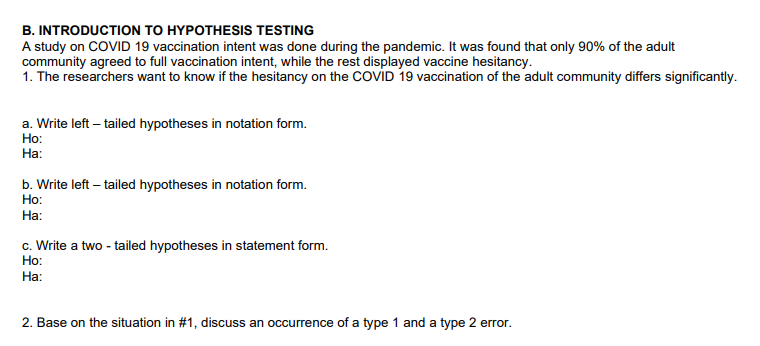 B. INTRODUCTION TO HYPOTHESIS TESTING
A study on COVID 19 vaccination intent was done during the pandemic. It was found that only 90% of the adult
community agreed to full vaccination intent, while the rest displayed vaccine hesitancy.
1. The researchers want to know if the hesitancy on the COVID 19 vaccination of the adult community differs significantly.
a. Write left -tailed hypotheses in notation form.
Ho:
Ha:
b. Write left -tailed hypotheses in notation form.
Ho:
Ha:
c. Write a two-tailed hypotheses in statement form.
Ho:
Ha:
2. Base on the situation in #1, discuss an occurrence of a type 1 and a type 2 error.