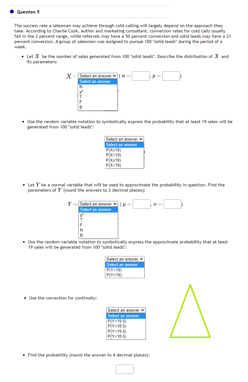 Question 5
The success rate a salesman may achieve through cold calling will largely depend on the approach they
take. According to Charlie Cook, author and marketing consultant, conversion rates for cold calls usually
fall in the 2 percent range, while referrals may have a 50 percent conversion and solid leads may have a 21
percent conversion. A group of salesmen was assigned to pursue 100 "solid leads" during the period of a
week.
• Let X be the number of sales generated from 100 "solid leads". Describe the distribution of Xand
its parameters:
X - Select an answer (n=
Select an answer
N
X²
F
B
• Use the random variable notation to symbolically express the probability that at least 19 sales will be
generated from 100 "solid leads":
Select an answer ✓
Select an answer
P(X≤19)
P(X>19)
T
F
N
B
P(X219)
P(X<19)
• Let Y be a normal variable that will be used to approximate the probability in question. Find the
parameters of Y (round the answers to 2 decimal places):
Y Select an answer (μ
Select an answer
• Use the correction for continuity:
(p=
• Use the random variable notation to symbolically express the approximate probability that at least
19 sales will be generated from 100 "solid leads":
Select an answer ✓
Select an answer
P(Y<19)
P(Y>19)
P =
Р
Select an answer
Select an answer
P(Y>19.5)
P(Y>18.5)
P(Y<19.5)
P(Y<18.5)
• Find the probability (round the answer to 4 decimal places):
a=