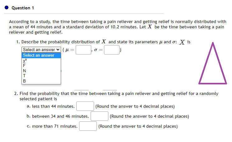 Question 1
According to a study, the time between taking a pain reliever and getting relief is normally distributed with
a mean of 44 minutes and a standard deviation of 10.2 minutes. Let X be the time between taking a pain
reliever and getting relief.
1. Describe the probability distribution of X and state its parameters μ and σ: X is
Select an answer |(f=
Select an answer
A
2. Find the probability that the time between taking a pain reliever and getting relief for a randomly
selected patient is
a. less than 44 minutes.
b. between 34 and 46 minutes.
c. more than 71 minutes.
XFZIB
(Round the answer to 4 decimal places)
(Round the answer to 4 decimal places)
(Round the answer to 4 decimal places)