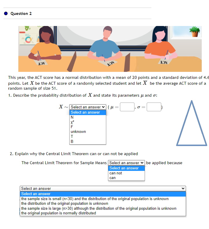 Question 2
LOV
JOV
This year, the ACT score has a normal distribution with a mean of 20 points and a standard deviation of 4.6
points. Let X be the ACT score of a randomly selected student and let X be the average ACT score of a
random sample of size 51.
1. Describe the probability distribution of X and state its parameters μ and o:
X~ Select an answer (fe
Select an answer
N
unknown
T
B
JOV
0 =
can not
can
2. Explain why the Central Limit Theorem can or can not be applied
The Central Limit Theorem for Sample Means Select an answer be applied because
Select an answer
Select an answer
Select an answer
the sample size is small (n<30) and the distribution of the original population is unknown
the distribution of the original population is unknown
the sample size is large (n>30) although the distribution of the original population is unknown
the original population is normally distributed