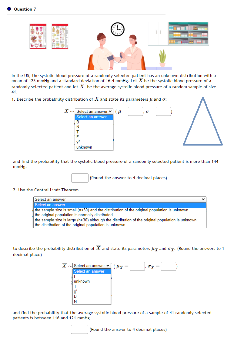 Question 7
20
8
F
X²
unknown
41.
1. Describe the probability distribution of X and state its parameters and o:
X~ Select an answer (
Select an answer
B
4
In the US, the systolic blood pressure of a randomly selected patient has an unknown distribution with a
mean of 123 mmHg and a standard deviation of 16.4 mmHg. Let X be the systolic blood pressure of a
randomly selected patient and let X be the average systolic blood pressure of a random sample of size
B
N
J =
and find the probability that the systolic blood pressure of a randomly selected patient is more than 144
mmHg.
(Round the answer to 4 decimal places)
2. Use the Central Limit Theorem
Select an answer
Select an answer
the sample size is small (n<30) and the distribution of the original population is unknown
the original population is normally distributed
the sample size is large (n>30) although the distribution of the original population is unknown
the distribution of the original population is unknown
X Select an answer ✓(x =
Select an answer
F
unknown
T
www.
to describe the probability distribution of X and state its parameters x and ox: (Round the answers to 1
decimal place)
σχ
E
=
(Round the answer to 4 decimal places)
and find the probability that the average systolic blood pressure of a sample of 41 randomly selected
patients is between 116 and 121 mmHg.