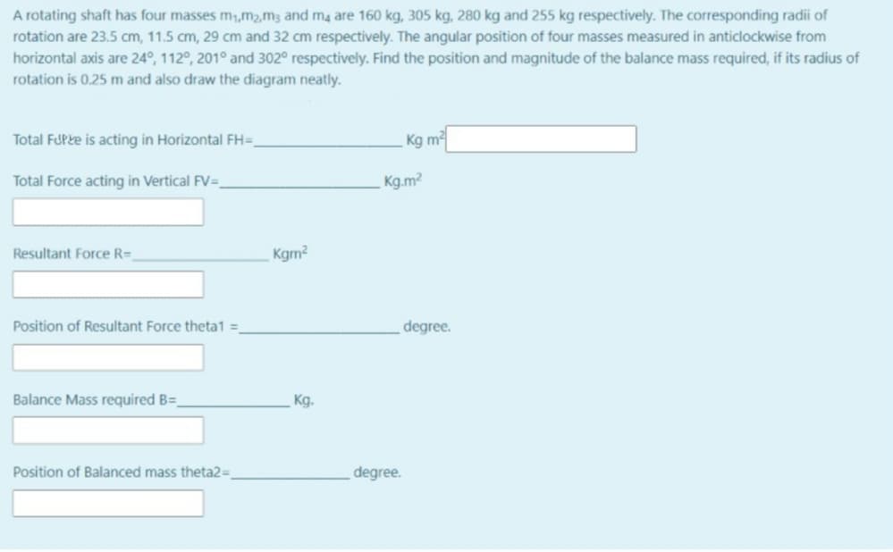 A rotating shaft has four masses m,m2,m3 and ma are 160 kg, 305 kg, 280 kg and 255 kg respectively. The corresponding radii of
rotation are 23.5 cm, 11.5 cm, 29 cm and 32 cm respectively. The angular position of four masses measured in anticlockwise from
horizontal axis are 24°, 112°, 201° and 302° respectively. Find the position and magnitude of the balance mass required, if its radius of
rotation is 0.25 m and also draw the diagram neatly.
Total FUPke is acting in Horizontal FH=.
Kg m
Total Force acting in Vertical FV=
Kg.m?
Resultant Force R=
Kgm?
Position of Resultant Force theta1 =
degree.
Balance Mass required B=
Kg.
Position of Balanced mass theta2=,
degree.

