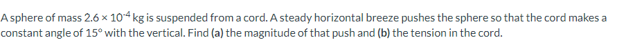 A sphere of mass 2.6 x 104 kg is suspended from a cord. A steady horizontal breeze pushes the sphere so that the cord makes a
constant angle of 15° with the vertical. Find (a) the magnitude of that push and (b) the tension in the cord.

