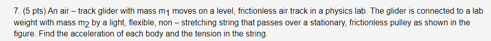 7. (5 pts) An air – track glider with mass m1 moves on a level, frictionless air track in a physics lab. The glider is connected to a lab
weight with mass m2 by a light, flexible, non – stretching string that passes over a stationary, frictionless pulley as shown in the
figure. Find the acceleration of each body and the tension in the string.
