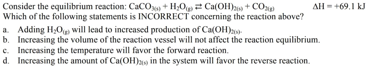 Consider the equilibrium reaction: CaCO3(s) + H₂O(g) ⇒ Ca(OH)2(s) + CO2(g)
Which of the following statements is INCORRECT concerning the reaction above?
AH = +69.1 kJ
a. Adding H₂O(g) will lead to increased production of Ca(OH)2(s).
b. Increasing the volume of the reaction vessel will not affect the reaction equilibrium.
c. Increasing the temperature will favor the forward reaction.
d. Increasing the amount of Ca(OH)2(s) in the system will favor the reverse reaction.