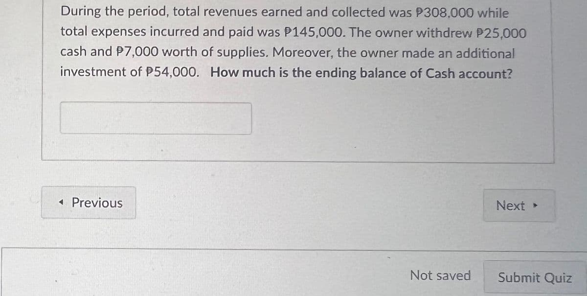 During the period, total revenues earned and collected was P308,000 while
total expenses incurred and paid was P145,000. The owner withdrew P25,000
cash and $7,000 worth of supplies. Moreover, the owner made an additional
investment of P54,000. How much is the ending balance of Cash account?
◄ Previous
Not saved
Next >
Submit Quiz