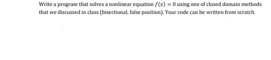 Write a program that solves a nonlinear equation f(x) = 0 using one of closed domain methods
that we discussed in class (bisectional, false position). Your code can be written from scratch,
