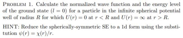 PROBLEM 1. Calculate the normalized wave function and the energy level
of the ground state (1 = 0) for a particle in the infinite spherical potential
well of radius R for which U(r) = 0 at r< R and U(r) = 0 at r > R.
HINT: Reduce the spherically-symmetric SE to a ld form using the substi-
tution (r) = x(r)/r.
