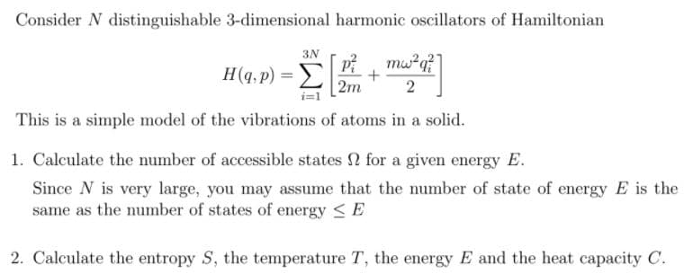 Consider N distinguishable 3-dimensional harmonic oscillators of Hamiltonian
H(q, p) = P mw²q?
2m
2
3N
i=1
This is a simple model of the vibrations of atoms in a solid.
1. Calculate the umber of accessible states 2 for a given energy E.
Since N is very large, you may assume that the number of state of energy E is the
same as the number of states of energy <E
2. Calculate the entropy S, the temperature T, the energy E and the heat capacity C.
