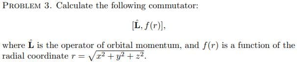 PROBLEM 3. Calculate the following commutator:
[L, f(r)],
where L is the operator of orbital momentum, and f(r) is a function of the
radial coordinate r = Vr2 +y2 + z2.
