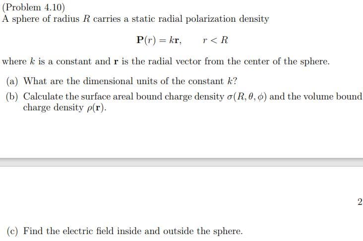 (Problem 4.10)
A sphere of radius R carries a static radial polarization density
P(r) = kr,
r < R
where k is a constant and r is the radial vector from the center of the sphere.
(a) What are the dimensional units of the constant k?
(b) Calculate the surface areal bound charge density o(R, 0, ø) and the volume bound
charge density p(r).
2
(c) Find the electric field inside and outside the sphere.
