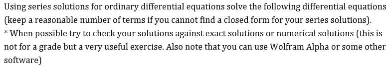 Using series solutions for ordinary differential equations solve the following differential equations
(keep a reasonable number of terms if you cannot find a closed form for your series solutions)
When possible try to check your solutions against exact solutions or numerical solutions (this is
not for a grade but a very useful exercise. Also note that you can use Wolfram Alpha or some other
software)
